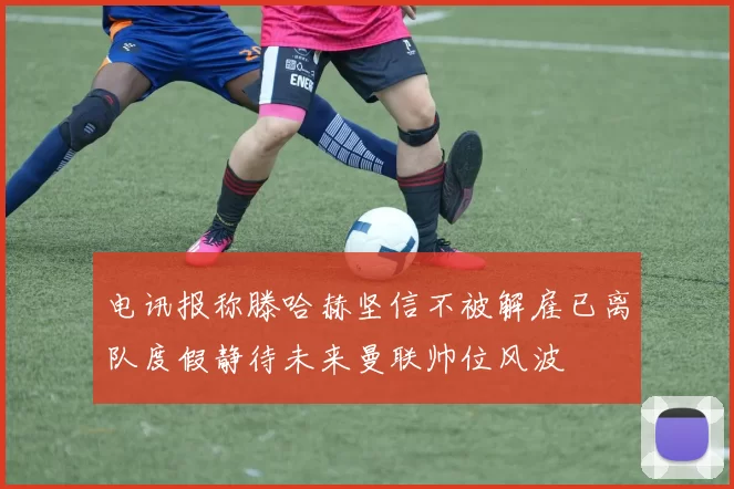 电讯报称滕哈赫坚信不被解雇已离队度假静待未来曼联帅位风波